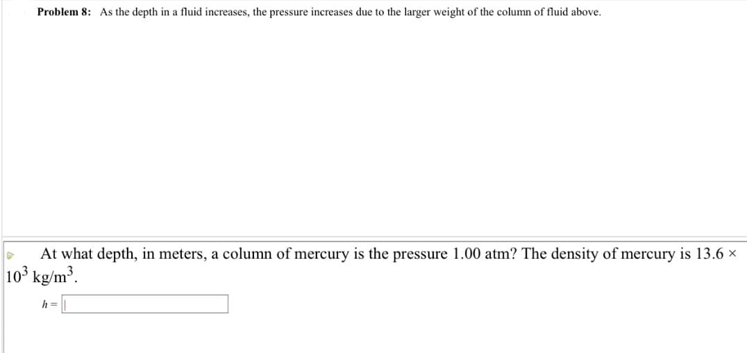 Problem 8: As the depth in a fluid increases, the pressure increases due to the larger weight of the column of fluid above.
D
At what depth, in meters, a column of mercury is the pressure 1.00 atm? The density of mercury is 13.6 ×
103 kg/m³.
h =