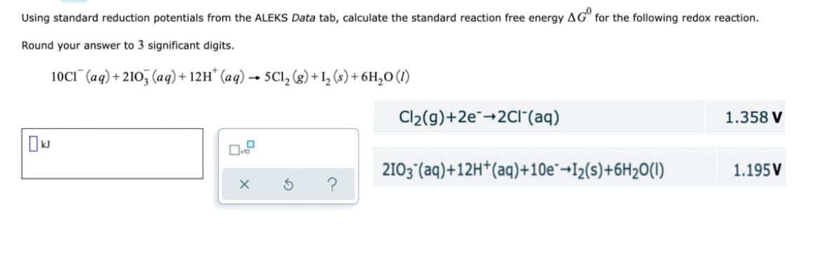 Using standard reduction potentials from the ALEKS Data tab, calculate the standard reaction free energy AG" for the following redox reaction.
Round your answer to 3 significant digits.
10CI¯(aq) + 21O, (aq)+ 12H* (aq) → 5Cl, (g) + I, (s) + 6H,O (1)
Cl2(g)+2e¯-2Cl"(aq)
1.358 V
2103°(aq)+12H*(aq)+10e¯¬I2(s)+6H2O(1)
1.195 V
