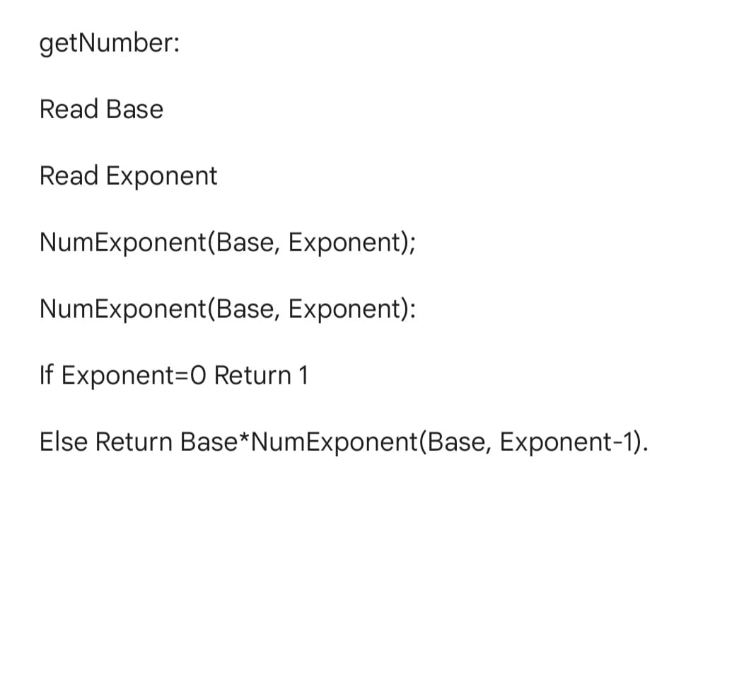 getNumber:
Read Base
Read Exponent
NumExponent(Base, Exponent);
NumExponent(Base, Exponent):
If Exponent=0 Return 1
Else Return Base*NumExponent(Base, Exponent-1).