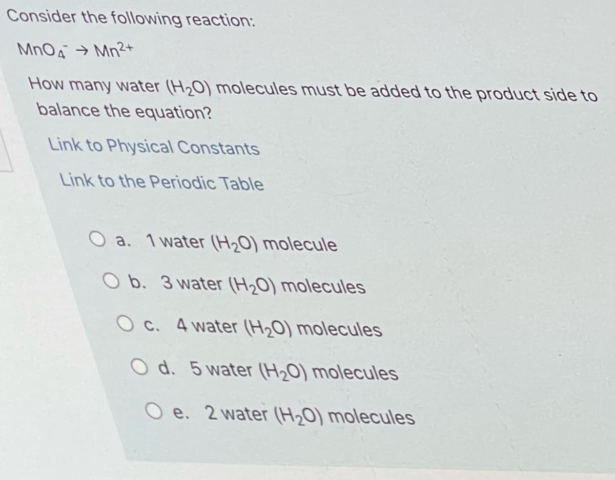 Consider the following reaction:
MnO4 → Mn2+
How many water (H20) molecules must be added to the product side to
balance the equation?
Link to Physical Constants
Link to the Periodic Table
O a. 1 water (H20) molecule
O b. 3 water (H,0) molecules
O c. 4 water (H,0) molecules
O d. 5 water (H20) molecules
O e. 2 water (H20) molecules
