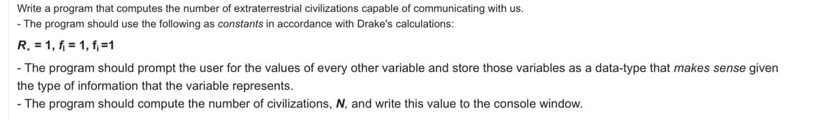 Write a program that computes the number of extraterrestrial civilizations capable of communicating with us.
- The program should use the following as constants in accordance with Drake's calculations:
R. = 1, f = 1, f₁ =1
- The program should prompt the user for the values of every other variable and store those variables as a data-type that makes sense given
the type of information that the variable represents.
- The program should compute the number of civilizations, N, and write this value to the console window.