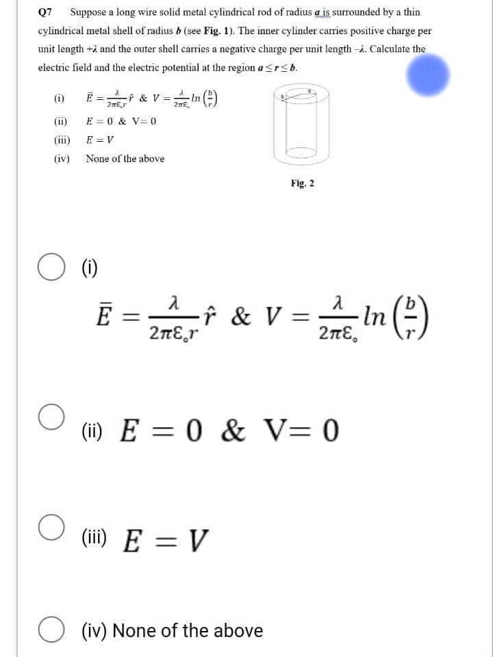 Q7 Suppose a long wire solid metal cylindrical rod of radius a is surrounded by a thin
cylindrical metal shell of radius b (see Fig. 1). The inner cylinder carries positive charge per
unit length + and the outer shell carries a negative charge per unit length -. Calculate the
electric field and the electric potential at the region a <r<b.
(i)
(iv)
O
E =
O (1)
○
2
-* & V = 2 * In (²)
2mEr
E = 0 & V = 0
E = V
None of the above
E
λ
2πε η
-F & V =
Fig. 2
(iii) E = V
(ii) E= 0 & V=0
(iv) None of the above
λ
2A/5. In (²)
2πε.