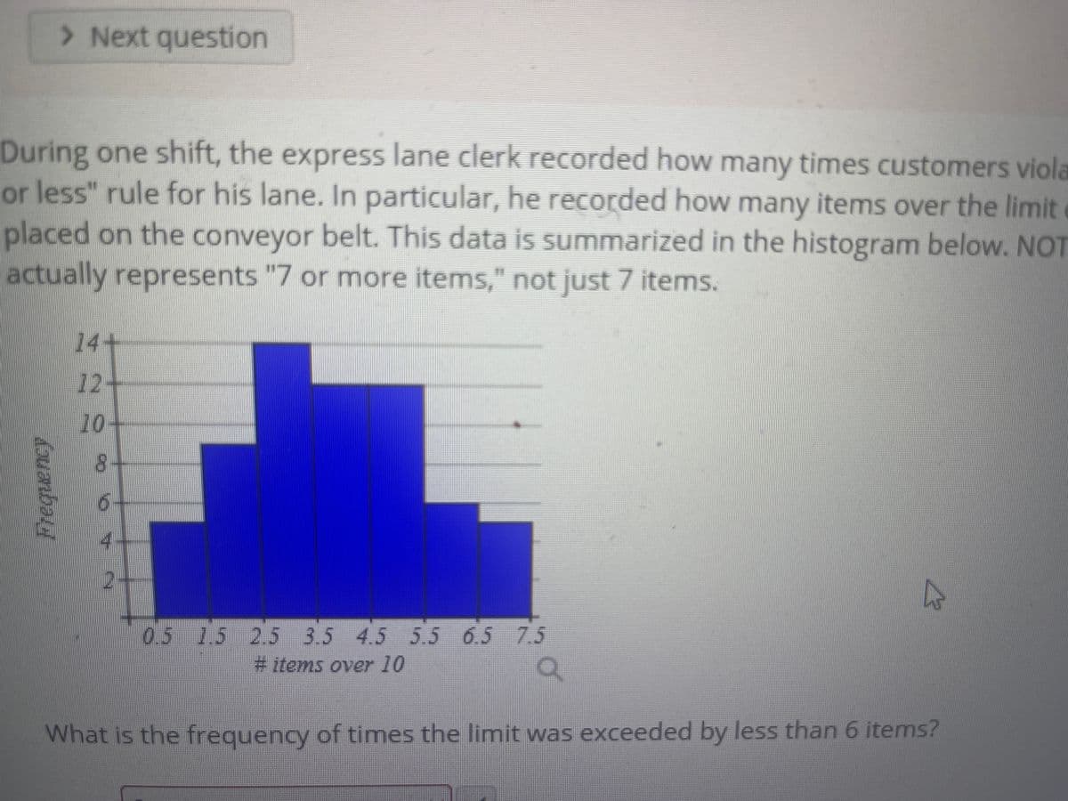 > Next question
During one shift, the express lane clerk recorded how many times customers viola
or less" rule for his lane. In particular, he recorded how many items over the limit
placed on the conveyor belt. This data is summarized in the histogram below. NOT
actually represents "7 or more items," not just 7 items.
14+
12+
10-
8-
0.5 15 2.5 3.5 4.5 5.5 6.5 7.5
#items over 10
What is the frequency of times the limit was exceeded by less than 6 items?
