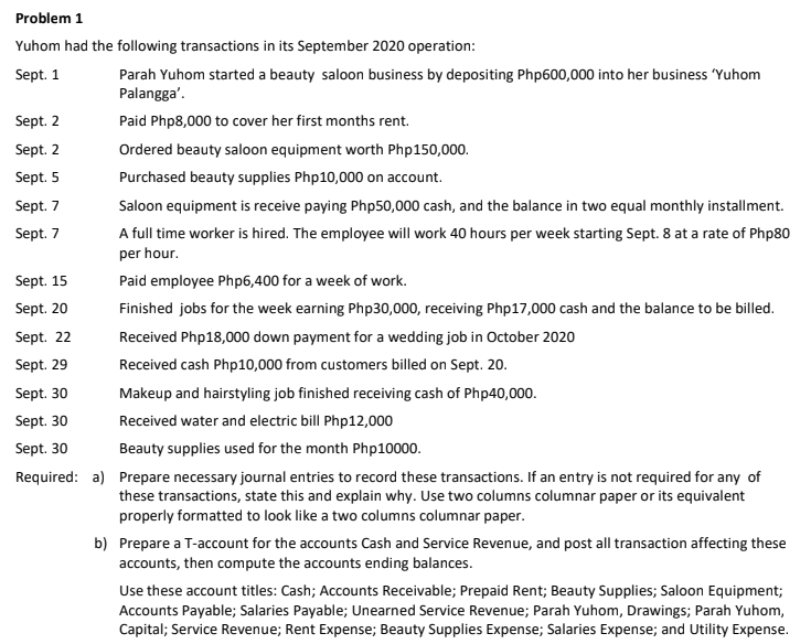 Problem 1
Yuhom had the following transactions in its September 2020 operation:
Parah Yuhom started a beauty saloon business by depositing Php600,000 into her business 'Yuhom
Palangga'.
Sept. 1
Sept. 2
Paid Php8,000 to cover her first months rent.
Sept. 2
Ordered beauty saloon equipment worth Php150,000.
Sept. 5
Purchased beauty supplies Php10,000 on account.
Sept. 7
Saloon equipment is receive paying Php50,000 cash, and the balance in two equal monthly installment.
A full time worker is hired. The employee will work 40 hours per week starting Sept. 8 at a rate of Php80
per hour.
Sept. 7
Sept. 15
Paid employee Php6,400 for a week of work.
Sept. 20
Finished jobs for the week earning Php30,000, receiving Php17,000 cash and the balance to be billed.
Sept. 22
Received Php18,000 down payment for a wedding job in October 2020
Sept. 29
Received cash Php10,000 from customers billed on Sept. 20.
Sept. 30
Makeup and hairstyling job finished receiving cash of Php40,000.
Sept. 30
Received water and electric bill Php12,000
Sept. 30
Beauty supplies used for the month Php10000.
Required: a) Prepare necessary journal entries to record these transactions. If an entry is not required for any of
these transactions, state this and explain why. Use two columns columnar paper or its equivalent
properly formatted to look like a two columns columnar paper.
b) Prepare a T-account for the accounts Cash and Service Revenue, and post all transaction affecting these
accounts, then compute the accounts ending balances.
Use these account titles: Cash; Accounts Receivable; Prepaid Rent; Beauty Supplies; Saloon Equipment;
Accounts Payable; Salaries Payable; Unearned Service Revenue; Parah Yuhom, Drawings; Parah Yuhom,
Capital; Service Revenue; Rent Expense; Beauty Supplies Expense; Salaries Expense; and Utility Expense.
