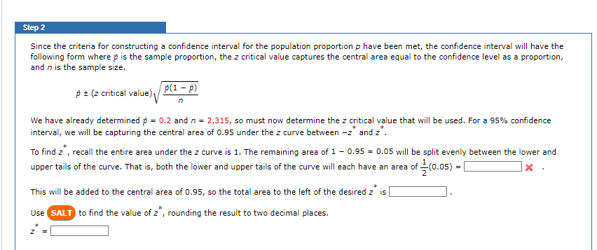 Step 2
Since the criteria for constructing a confidence interval for the population proportion p have been met, the confidence interval will have the
following form where is the sample proportion, the z critical value captures the central area equal to the confidence level as a proportion,
and n is the sample size.
p ± (z critical value)
p(1 - p)
We have already determined p = 0.2 and n = 2,315, so must now determine the z critical value that will be used. For a 95% confidence
interval, we will be capturing the central area of 0.95 under the z curve between -z* and z*.
To find z*, recall the entire area under the z curve is 1. The remaining area of 1-0.95 = 0.05 will be split evenly between the lower and
upper tails of the curve. That is, both the lower and upper tails of the curve will each have an area of (0.05) =
X
z
This will be added to the central area of 0.95, so the total area to the left of the desired z is
Use SALT to find the value of z, rounding the result to two decimal places.