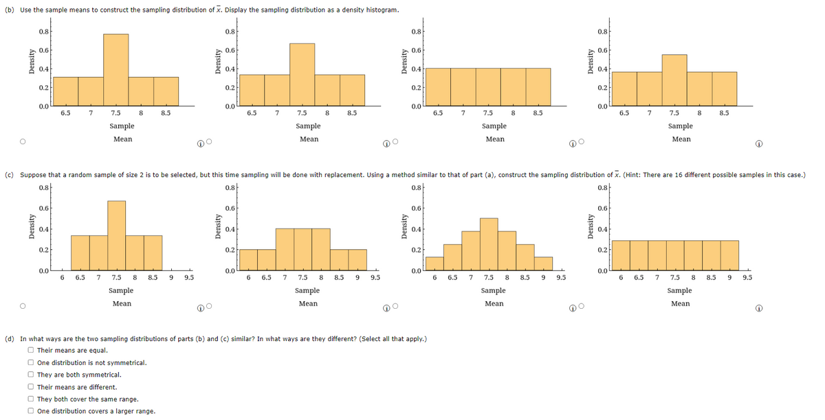 (b) Use the sample means to construct the sampling distribution of x. Display the sampling distribution as a density histogram.
Density
0.8
Density
0.6
0.4
0.2
0.0
0.6
0.4
0.2
6.5
0.0
6
7
6.5
7.5
Sample
Mean
8
7 7.5
Sample
Mean
8 8.5
8.5
9 9.5
Density
DO
0.8
Density
0.6
0.4
0.2
0.0
0.6
0.4
0.2
6.5
0.0
7
6 6.5
7.5
Sample
Mean
8
8.5
7 7.5 8 8.5 9
Sample
Mean
9.5
Density
(c) Suppose that a random sample of size 2 is to be selected, but this time sampling will be done with replacement. Using a method similar to that of part (a), construct the sampling distribution of X. (Hint: There are 16 different possible samples in this case.)
0.8
0.8
0.8
0.8
o
0.8
Density
0.6
0.4
0.2
0.0
0.6
0.4
0.2
0.0
6.5 7
(d) In what ways are the two sampling distributions of parts (b) and (c) similar? In what ways are they different? (Select all that apply.)
Their means are equal.
One distribution is not symmetrical.
They are both symmetrical.
Their means are different.
They both cover the same range.
One distribution covers a larger range.
6
7.5
Sample
Mean
6.5
8
8.5
7 7.5 8 8.5 9
Sample
Mean
9.5
Density
DO
0.8
Density
0.6
0.4
0.2
0.0
0.6
0.4
0.2
6.5
0.0
6
7
6.5
7.5 8
Sample
Mean
8.5
7 7.5 8 8.5 9
Sample
Mean
9.5
Ⓡ