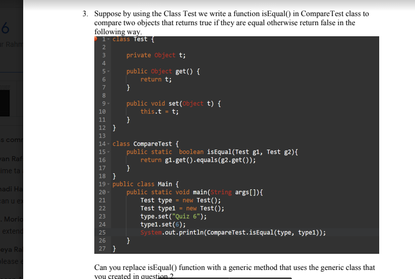 3. Suppose by using the Class Test we write a function isEqual() in CompareTest class to
compare two objects that returns true if they are equal otherwise return false in the
following way.
1- class Test {
r Rahm
private Object t;
public Object get() {
return t;
}
5-
6.
7
8.
public void set(Object t) {
this.t = t;
}
9-
10
11
12 }
13
S com
14 - class CompareTest {
public static boolean isEqual(Test g1, Test g2){
return g1.get().equals(g2.get());
}
15-
wan Raf
16
17
ime ta
18 }
19 - public class Main {
nadi Ha
public static void main(String args[]){
Test type = new Test();
Test typel = new Test();
type.set("Quiz 6");
20
can u e
21
22
23
Morio
type1.set(6);
system.out.println(CompareTest.isEqual(type, type1));
}
24
extend
25
26
eya Ra
lease e
27 }
Can you replace isEqual() function with a generic method that uses the generic class that
YOu created in question 2
