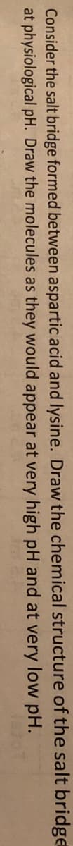 Consider the salt bridge formed between aspartic acid and lysine. Draw the chemical structure of the salt bridge
at physiological pH. Draw the molecules as they would appear at very high pH and at very low pH.
