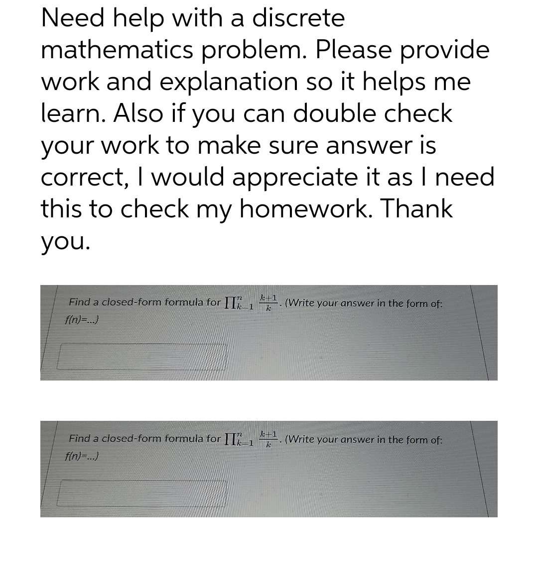 Need help with a discrete
mathematics problem. Please provide
work and explanation so it helps me
learn. Also if you can double check
your work to make sure answer is
correct, I would appreciate it as I need
this to check my homework. Thank
you.
k+1
Find a closed-form formula for II1¹. (Write your answer in the form of:
f(n)=...)
k+1
k
Find a closed-form formula for II2_₁ (Write your answer in the form of:
f(n)=...)