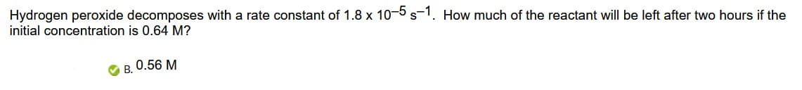 Hydrogen peroxide decomposes with a rate constant of 1.8 x 10-5s-1. How much of the reactant will be left after two hours if the
initial concentration is 0.64 M?
B. 0.56 M
