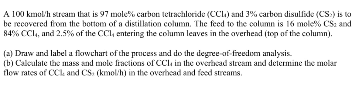 A 100 kmol/h stream that is 97 mole% carbon tetrachloride (CC14) and 3% carbon disulfide (CS₂) is to
be recovered from the bottom of a distillation column. The feed to the column is 16 mole% CS₂ and
84% CC14, and 2.5% of the CCl4 entering the column leaves in the overhead (top of the column).
(a) Draw and label a flowchart of the process and do the degree-of-freedom analysis.
(b) Calculate the mass and mole fractions of CCl4 in the overhead stream and determine the molar
flow rates of CCl4 and CS₂ (kmol/h) in the overhead and feed streams.
