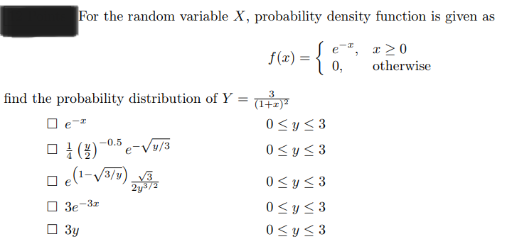 For the random variable X, probability density function is given as
eª,
f (x) = { 0,
find the probability distribution of Y =
e-
-0.5
(1) e-√y/3
□e(¹-√√3/y) √3
2y³/2
3e-3x
3y
3
(1+x)²
0≤ y ≤3
0≤ y ≤3
0≤ y ≤3
0 ≤ y ≤3
0 ≤ y ≤3
x>0
otherwise