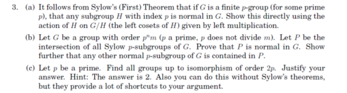 3. (a) It follows from Sylow's (First) Theorem that if G is a finite p-group (for some prime
p), that any subgroup H with index p is normal in G. Show this directly using the
action of H on G/H (the left cosets of H) given by left multiplication.
(b) Let G be a group with order pm (p a prime, p does not divide m). Let P be the
intersection of all Sylow p-subgroups of G. Prove that P is normal in G. Show
further that any other normal p-subgroup of G is contained in P.
(c) Let p be a prime. Find all groups up to isomorphism of order 2p. Justify your
answer. Hint: The answer is 2. Also you can do this without Sylow's theorems,
but they provide a lot of shortcuts to your argument.
