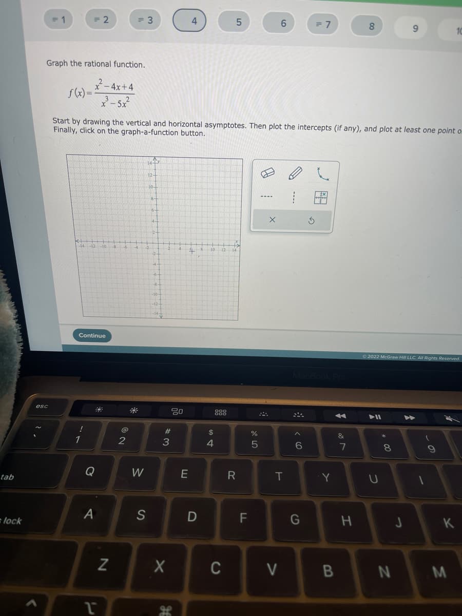 tab
=lock
= 1
esc
Graph the rational function.
f(x)=
kt
<++
= 2
-14 -12-10.
Continue
!
1
Q
x-4x+4
x-5x
Start by drawing the vertical and horizontal asymptotes. Then plot the intercepts (if any), and plot at least one point o
Finally, click on the graph-a-function button.
A
1
= 3
N
2
-6 -4. -2
W
14-T
S
12+
10+
8-
6-
4.
2-
--2
---6-
-10-
-12-
-14-
2.
#3
X
JE
80
4
48
E
D
10
$
4
12
000
000
5
C
14
R
LL
%
5
----
X
6
T
V
6
G
= 7
Ś
Y
A
B
&
7
8
H
▶II
Ⓒ2022 McGraw Hill LLC. All Rights Reserved.
U
8
00
9
N
J
A
(
1
9
10
K
M