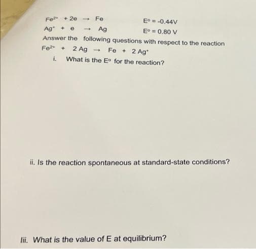 Fe²+ + 2e Fe
E° = -0.44V
Ag + e
Ag
E° = 0.80 V
Answer the following questions with respect to the reaction
Fe²+ + 2 Ag → Fe + 2 Ag
i. What is the Eo for the reaction?
-
ii. Is the reaction spontaneous at standard-state conditions?
lii. What is the value of E at equilibrium?