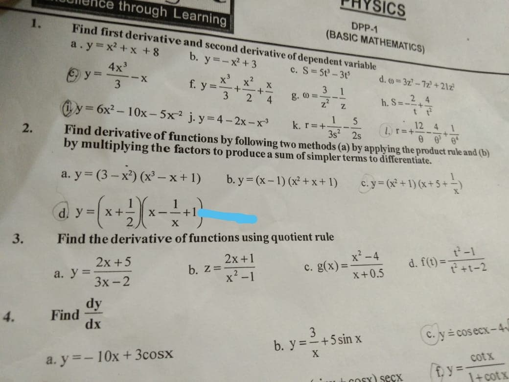 3.
4.
1.
2.
through Learning
Find first derivative and second derivative of dependent variable
a.y=x²+x+8
b. y=-x²+3
c. S=5t³-3t³
О У
4x³
3
d. y = x +
a. y =
Find
-X
3 1
y=6x²-10x-5x² j.y=4-2x-x³
z²
z
1 5
3s² 2s
k. r=+-
24.1
Find derivative of functions by following two methods (a) by applying the product rule and (b)
by multiplying the factors to produce a sum of simpler terms to differentiate.
b.y=(x-1) (x²+x+1)
c. y = (x² + 1) (x + 5 + 1)
a.y=(3-x²) (x³ -x+1)
+ 2)(x-
(x-+-+-+1)
X-
X
Find the derivative of functions using quotient rule
c. g(x)=
dy
dx
2x+5
3x-2
x³ x² x
f. y = ·+· ·+·
3 2 4
a.y=-10x +3cosx
ICS
DPP-1
(BASIC MATHEMATICS)
2x+1
x²-1
g. @=
b. Z=-
d.o=3z7-7z+21z²
h. S = -²+4/2
t
x²-4
X+0.5
3
b. y = - +5 sin x
X
r=+-
Cosy) secx
t²-1
d. f(t)=2+1-2
C. y = cosecx-4
cotx
1 cotx