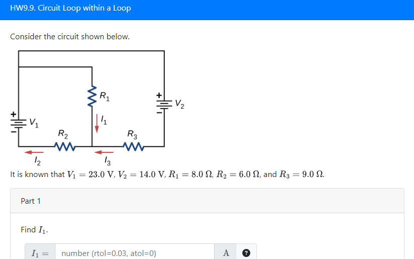 HW9.9. Circuit Loop within a Loop
Consider the circuit shown below.
:V₁
Part 1
Find I₁.
I₁
R₂
=
R₁
1/1
12
13
It is known that V₁ = 23.0 V, V₂ = 14.0 V, R₁ = 8.0 N, R₂ = 6.0 N, and R3 = 9.0 N.
R3
+||+
V₂
number (rtol=0.03, atol=0)
A