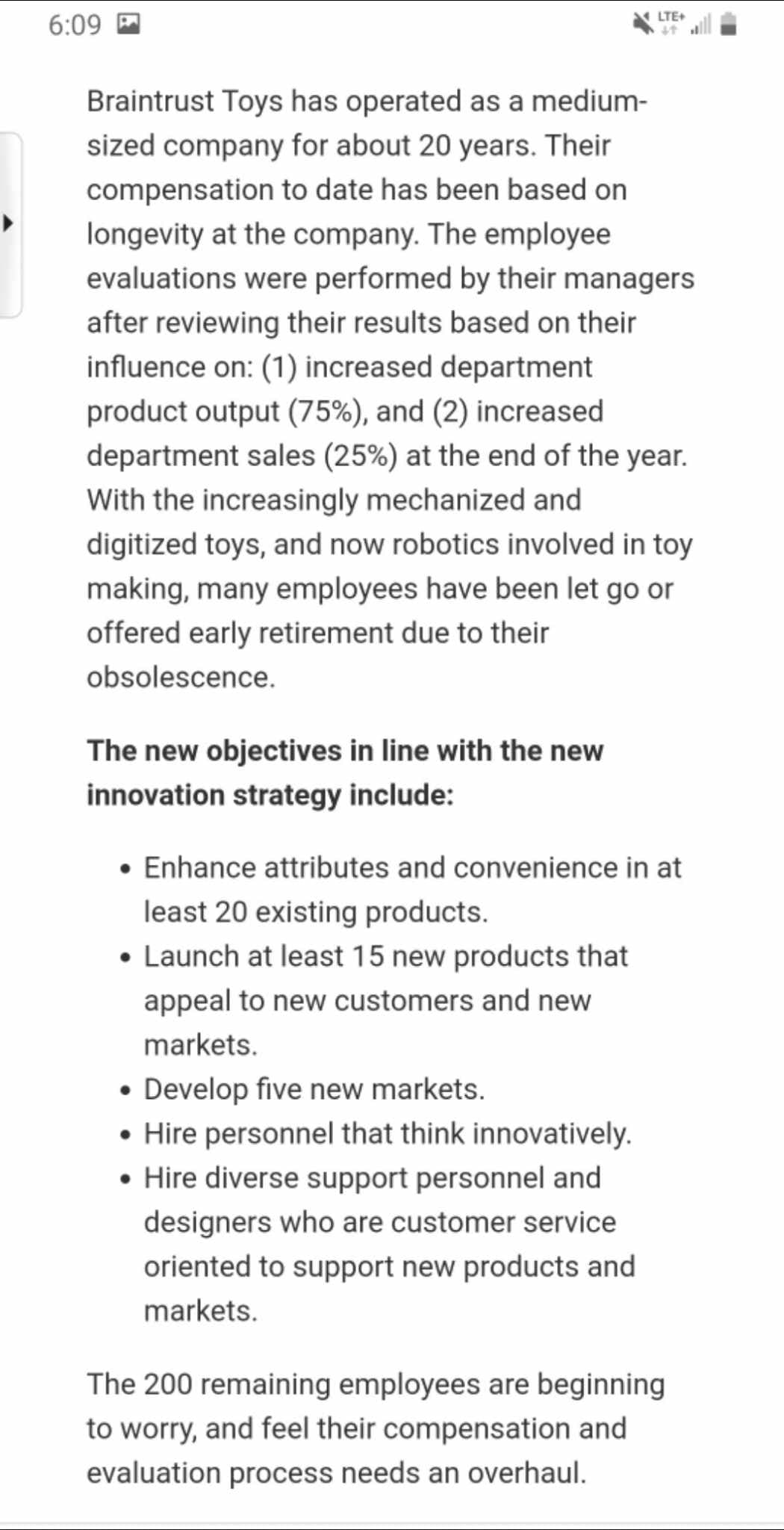 6:09
LTE+
Braintrust Toys has operated as a medium-
sized company for about 20 years. Their
compensation to date has been based on
longevity at the company. The employee
evaluations were performed by their managers
after reviewing their results based on their
influence on: (1) increased department
product output (75%), and (2) increased
department sales (25%) at the end of the year.
With the increasingly mechanized and
digitized toys, and now robotics involved in toy
making, many employees have been let go or
offered early retirement due to their
obsolescence.
The new objectives in line with the new
innovation strategy include:
• Enhance attributes and convenience in at
least 20 existing products.
• Launch at least 15 new products that
appeal to new customers and new
markets.
• Develop five new markets.
• Hire personnel that think innovatively.
• Hire diverse support personnel and
designers who are customer service
oriented to support new products and
markets.
The 200 remaining employees are beginning
to worry, and feel their compensation and
evaluation process needs an overhaul.