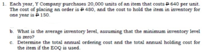 1. Each year, Y Company purchases 20,000 units of an item that costs P 640 per unit.
The cost of placing an order is P480, and the cost to hold the item in inventory for
one year is P150.
b. What is the average inventory level, assuming that the minimum inventory level
is zero?
c. Determine the total annual ordering cost and the total annual holding cost for
the item if the EOQ is used.
