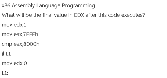 x86 Assembly Language Programming
What will be the final value in EDX after this code executes?
mov edx,1
mov eax,7FFFh
cmp eax,8000h
jl L1
mov edx,0
L1: