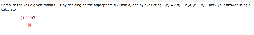 Compute the value given within 0.01 by deciding on the appropriate f(x) and a, and by evaluating L(x) = f(a) + f'(a)(x – a). Check your answer using a
calculator.
(1.999)6
