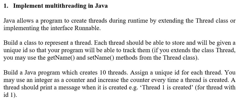 1. Implement multithreading in Java
Java allows a program to create threads during runtime by extending the Thread class or
implementing the interface Runnable.
Build a class to represent a thread. Each thread should be able to store and will be given a
unique id so that your program will be able to track them (if you extends the class Thread,
you may use the getName() and setName() methods from the Thread class).
Build a Java program which creates 10 threads. Assign a unique id for each thread. You
may use an integer as a counter and increase the counter every time a thread is created. A
thread should print a message when it is created e.g. 'Thread 1 is created' (for thread with
id 1).
