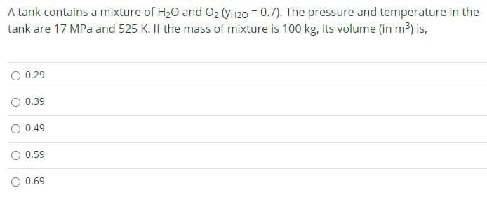 A tank contains a mixture of H₂O and O₂ (YH20 = 0.7). The pressure and temperature in the
tank are 17 MPa and 525 K. If the mass of mixture is 100 kg, its volume (in m³) is,
0.29
0.39
0.49
O 0.59
O 0.69