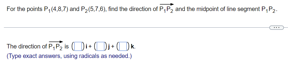 For the points P1 (4,8,7) and P2(5,7,6), find the direction of P,P2 and the midpoint of line segment P,P2.
...
The direction of P, P, is (Di+ (Dj+ (Ok.
(Type exact answers, using radicals as needed.)
