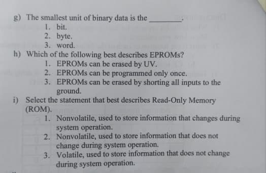 g) The smallest unit of binary data is the
1. bit.
2. byte.
3. word.
h) Which of the following best describes EPROMS?
1. EPROMS can be erased by UV.
2. EPROMS can be programmed only once.
3. EPROMS can be erased by shorting all inputs to the
ground.
i) Select the statement that best describes Read-Only Memory
(ROM).
1. Nonvolatile, used to store information that changes during
system operation.
2. Nonvolatile, used to store information that does not
change during system operation.
3. Volatile, used to store information that does not change
during system operation.
