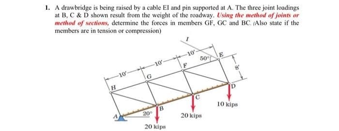 1. A drawbridge is being raised by a cable El and pin supported at A. The three joint loadings
at B, C & D shown result from the weight of the roadway. Using the method of joints or
method of sections, determine the forces in members GF, GC and BC. (Also state if the
members are in tension or compression)
H
-10′
G
20⁰
10-
B
20 kips
10
50%
20 kips
E
8′
D
10 kips