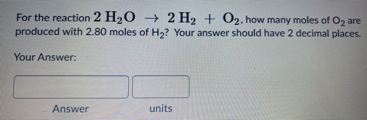 For the reaction 2 H20 →> 2 H2 + O2, how many moles of O2 are
produced with 2.80 moles of H2? Your answer should have 2 decimal places.
Your Answer:
Answer
units
