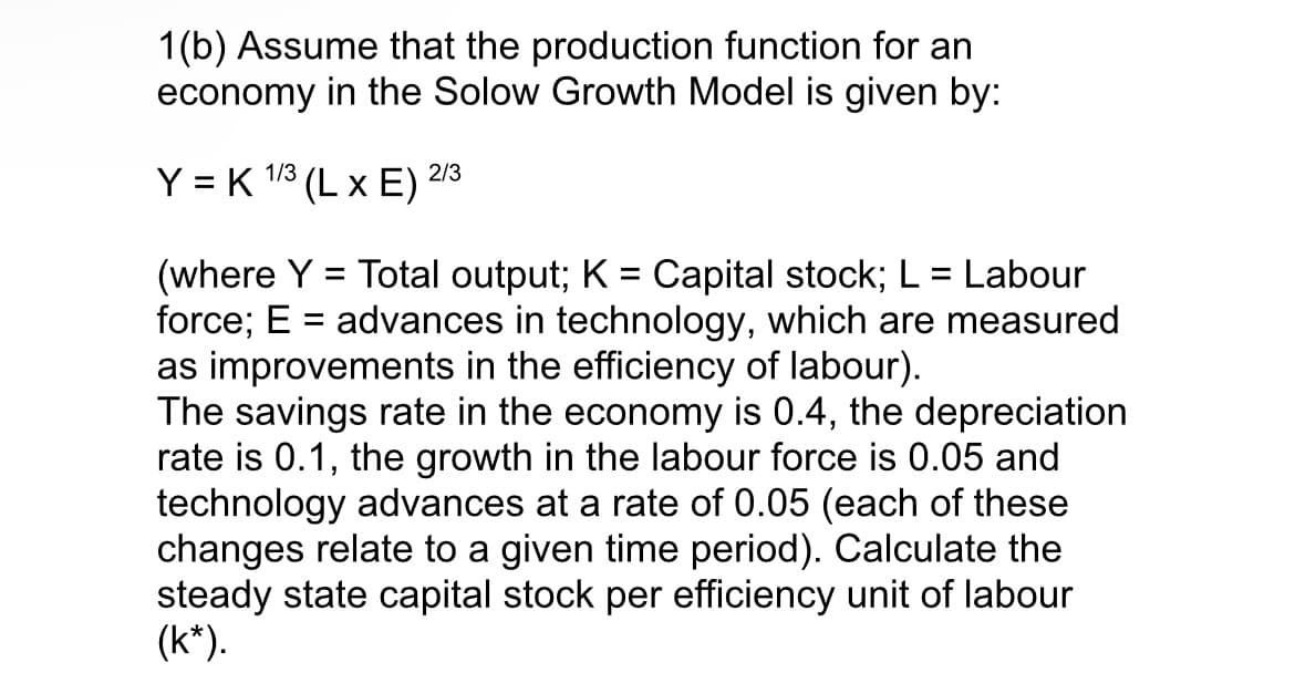 1(b) Assume that the production function for an
economy in the Solow Growth Model is given by:
Y = K 1/3 (L x E) 2/3
(where Y = Total output; K = Capital stock; L = Labour
force; E = advances in technology, which are measured
as improvements in the efficiency of labour).
The savings rate in the economy is 0.4, the depreciation
rate is 0.1, the growth in the labour force is 0.05 and
technology advances at a rate of 0.05 (each of these
changes relate to a given time period). Calculate the
steady state capital stock per efficiency unit of labour
(k*).
