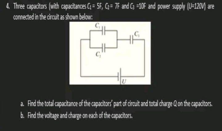 4. Three capacitors (with capacitances C₁= 5F, C₂= 7F and C3 -10F and power supply (U-120V are
connected in the circuit as shown below:
U
C₁
a. Find the total capacitance of the capacitors' part of circuit and total charge Q on the capacitors.
b. Find the voltage and charge on each of the capacitors.