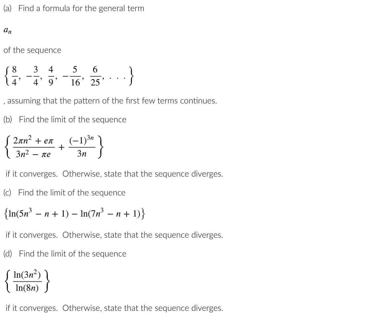 (a) Find a formula for the general term
an
of the sequence
2
3
4
5 6
9
4' 9' 16' 25
, assuming that the pattern of the first few terms continues.
(b) Find the limit of the sequence
2πη2 + eπ
(-1)3n
3n² ле
3n
·}
+
if it converges. Otherwise, state that the sequence diverges.
(c) Find the limit of the sequence
{In(5n³ − n + 1) − ln(7n³ − n + 1)}
In(3n²)
In(8n)
if it converges. Otherwise, state that the sequence diverges.
(d) Find the limit of the sequence
{!
if it converges. Otherwise, state that the sequence diverges.