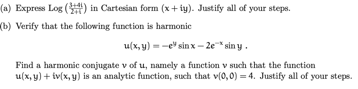 (a) Express Log (3+4) in Cartesian form (x+iy). Justify all of your steps.
2+i
(b) Verify that the following function is harmonic
u(x, y)
-ey sin x - 2e siny.
==
Find a harmonic conjugate v of u, namely a function v such that the function
u(x, y) + iv(x, y) is an analytic function, such that v(0,0) = 4. Justify all of your steps.