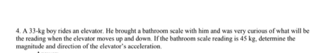 4. A 33-kg boy rides an elevator. He brought a bathroom scale with him and was very curious of what will be
the reading when the elevator moves up and down. If the bathroom scale reading is 45 kg, determine the
magnitude and direction of the elevator's acceleration.
