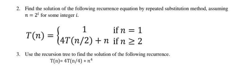 2. Find the solution of the following recurrence equation by repeated substitution method, assuming
n = 2¹ for some integer i.
1
T(n) = {4T (n/2) + n il
if n = 1
ifn ≥ 2
3. Use the recursion tree to find the solution of the following recurrence.
T(n)= 4T(n/4) + nª