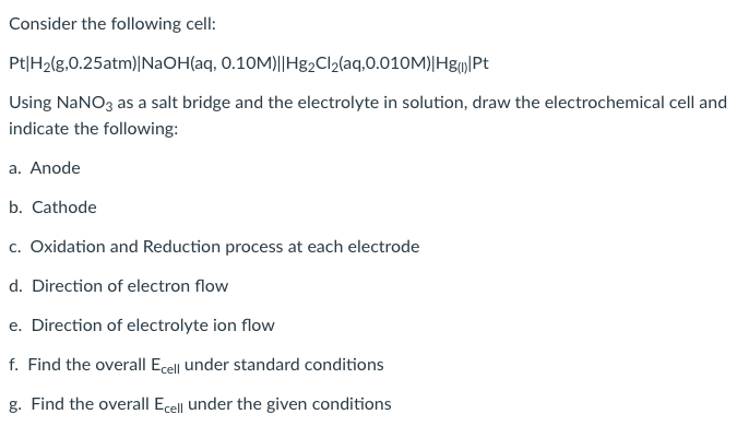Consider the following cell:
Pt|H2(g,0.25atm)|NaOH(aq, 0.10M)||Hg2Cl2(aq,0.010M)|Hg|Pt
Using NaNO3 as a salt bridge and the electrolyte in solution, draw the electrochemical cell and
indicate the following:
a. Anode
b. Cathode
c. Oxidation and Reduction process at each electrode
d. Direction of electron flow
e. Direction of electrolyte ion flow
f. Find the overall Ecell under standard conditions
g. Find the overall Ecell under the given conditions
