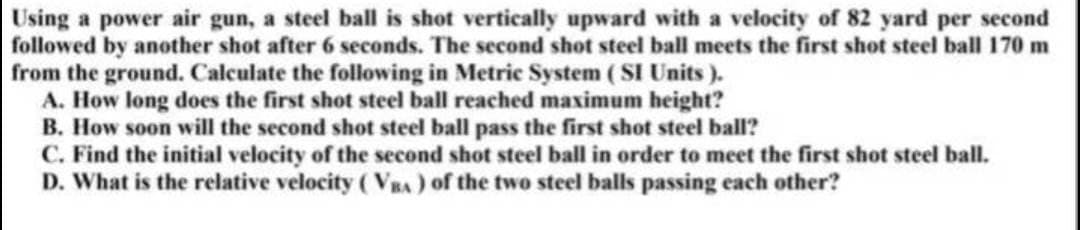 Using a power air gun, a steel ball is shot vertically upward with a velocity of 82 yard per second
followed by another shot after 6 seconds. The second shot steel ball meets the first shot steel ball 170 m
from the ground. Calculate the following in Metric System (SI Units).
A. How long does the first shot steel ball reached maximum height?
B. How soon will the second shot steel ball pass the first shot steel ball?
C. Find the initial velocity of the second shot steel ball in order to meet the first shot steel ball.
D. What is the relative velocity (VBA) of the two steel balls passing each other?