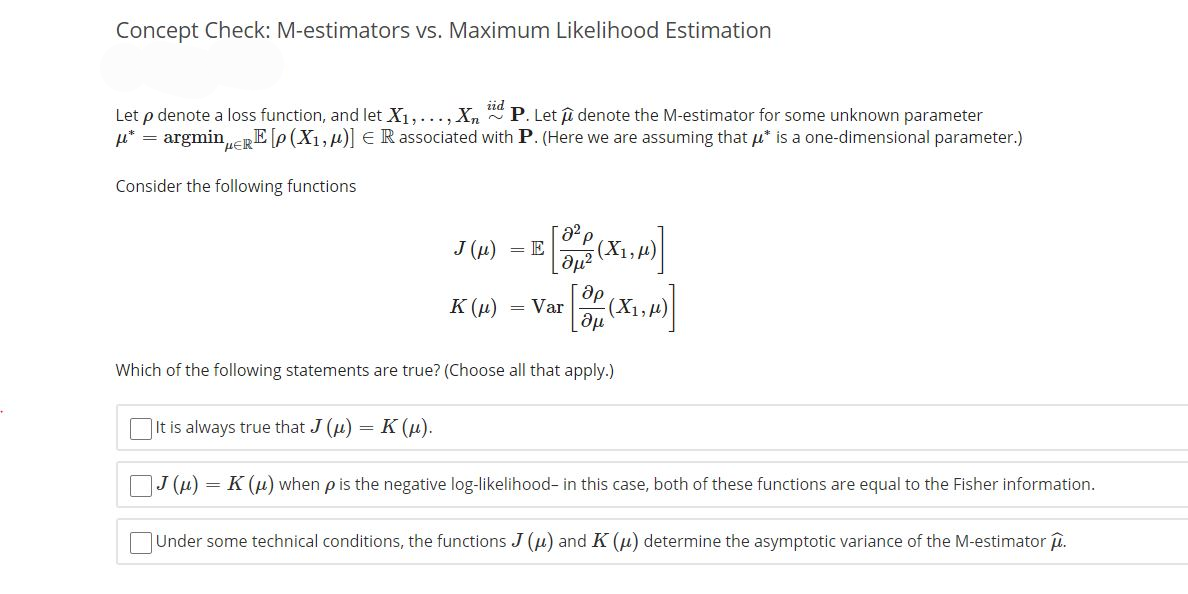 Concept Check: M-estimators vs. Maximum Likelihood Estimation
iid
Let p denote a loss function, and let X₁,..., Xn P. Let denote the M-estimator for some unknown parameter
μ* = argmin μERE [p(X₁, μ)] € R associated with P. (Here we are assuming that μ* is a one-dimensional parameter.)
Consider the following functions
J (μ) = E
(μ² (X1,μ)
ap
Əμ
Which of the following statements are true? (Choose all that apply.)
K(μ) = Var
-(X₁₂μ)
It is always true that J (u) = K (μ).
J(μ) = K (μ) when p is the negative log-likelihood- in this case, both of these functions are equal to the Fisher information.
Under some technical conditions, the functions J (u) and K (μ) determine the asymptotic variance of the M-estimator μ.