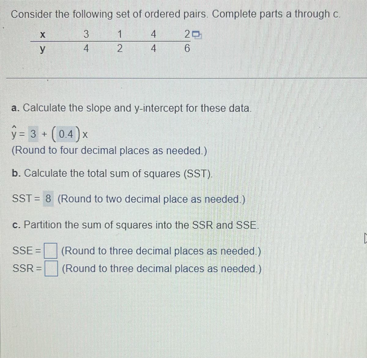 Consider the following set of ordered pairs. Complete parts a through c.
3
20
4
6
X
y
2
SSE =
SSR =
4
4
a. Calculate the slope and y-intercept for these data.
y = 3 + (0.4) x
(Round to four decimal places as needed.)
b. Calculate the total sum of squares (SST).
SST = 8 (Round to two decimal place as needed.)
c. Partition the sum of squares into the SSR and SSE.
(Round to three decimal places as needed.)
(Round to three decimal places as needed.)