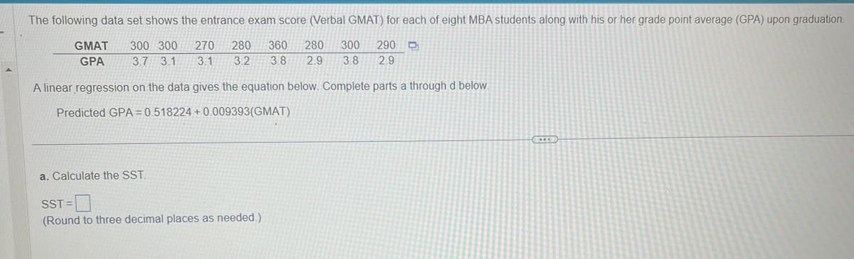 The following data set shows the entrance exam score (Verbal GMAT) for each of eight MBA students along with his or her grade point average (GPA) upon graduation.
300 300 270 280 360 280 300
290 D
3.7 3.1 3.1 3.2 3.8 2.9 3.8 2.9
A linear regression on the data gives the equation below. Complete parts a through d below.
Predicted GPA=0.518224 + 0.009393(GMAT)
GMAT
GPA
a. Calculate the SST.
SST=
(Round to three decimal places as needed.)