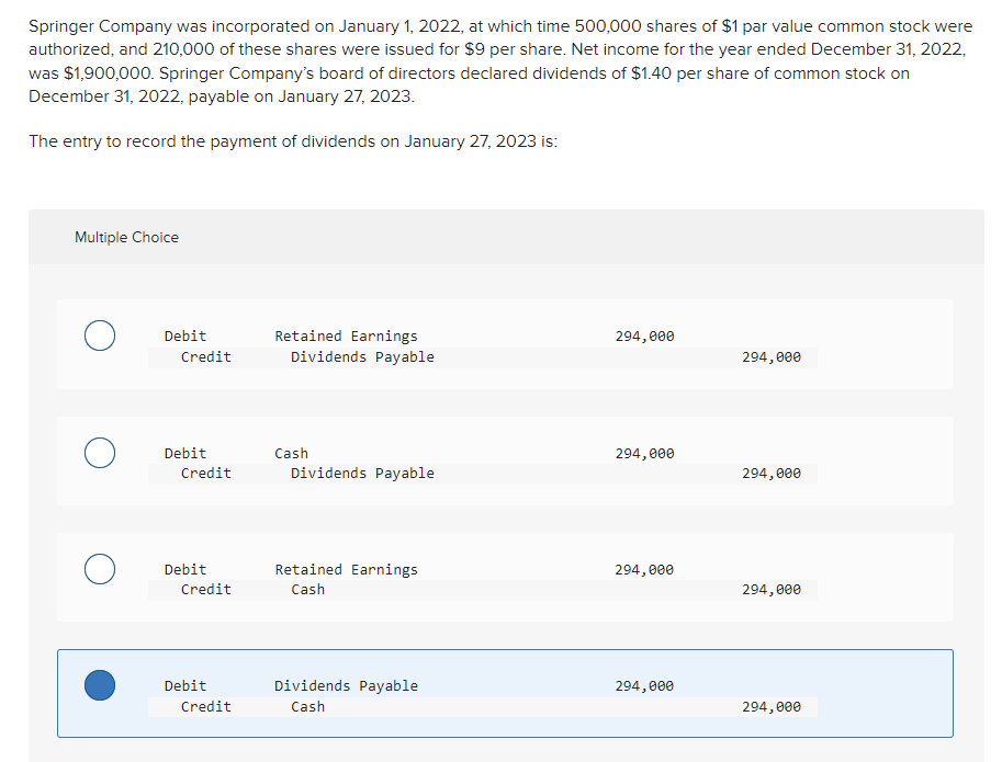 Springer Company was incorporated on January 1, 2022, at which time 500,000 shares of $1 par value common stock were
authorized, and 210,000 of these shares were issued for $9 per share. Net income for the year ended December 31, 2022,
was $1,900,000. Springer Company's board of directors declared dividends of $1.40 per share of common stock on
December 31, 2022, payable on January 27, 2023.
The entry to record the payment of dividends on January 27, 2023 is:
Multiple Choice
о
Debit
Credit
Debit
Credit
Debit
Credit
Debit
Credit
Retained Earnings
Dividends Payable
Cash
Dividends Payable
Retained Earnings
Cash
Dividends Payable
Cash
294,000
294,000
294,000
294,000
294,000
294,000
294,000
294,000