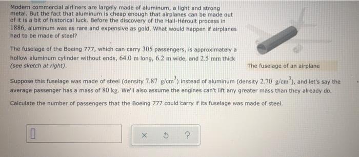 Modern commercial airliners are largely made of aluminum, a light and strong
metal. But the fact that aluminum is cheap enough that airplanes can be made out
of it is a bit of historical luck. Before the discovery of the Hall-Hèroult process in
1886, aluminum was as rare and expensive as gold. What would happen if airplanes
had to be made of steel?
The fuselage of the Boeing 777, which can carry 305 passengers, is approximately a
hollow aluminum cylinder without ends, 64.0 m long, 6.2 m wide, and 2.5 mm thick
(see sketch at right).
The fuselage of an airplane
Suppose this fuselage was made of steel (density 7.87 g/cm') Instead of aluminum (density 2.70 g/cm ), and let's say the
average passenger has a mass of 80 kg. We'll also assume the engines can't lift any greater mass than they already do.
Calculate the number of passengers that the Boeing 777 could 'carry if its fuselage was made of steel.
