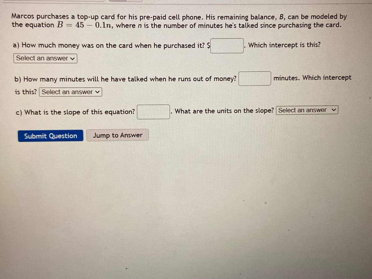 Marcos purchases a top-up card for his pre-paid cell phone. His remaining balance, B, can be modeled by
the equation B = 45 – 0.1n, where n is the number of minutes he's talked since purchasing the card.
a) How much money was on the card when he purchased it? $
Which intercept is this?
Select an answer v
b) How many minutes will he have talked when he runs out of money?
minutes. Which intercept
is this? Select an answer ♥
c) What is the slope of this equation?
What are the units on the slope? Select an answer
Submit Question
Jump to Answer
