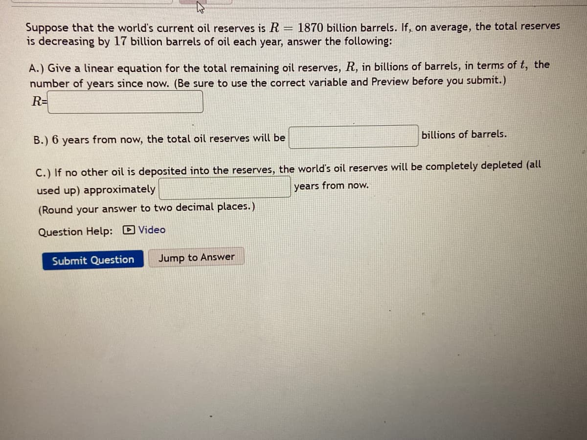 Suppose that the world's current oil reserves is R
is decreasing by 17 billion barrels of oil each year, answer the following:
1870 billion barrels. If, on average, the total reserves
A.) Give a linear equation for the total remaining oil reserves, R, in billions of barrels, in terms of t, the
number of years since now. (Be sure to use the correct variable and Preview before you submit.)
R=
В.) 6
years from now, the total oil reserves will be
billions of barrels.
C.) If no other oil is deposited into the reserves, the world's oil reserves will be completely depleted (all
used up) approximately
years from now.
(Round your answer to two decimal places.)
Question Help: D Video
Submit Question
Jump to Answer
