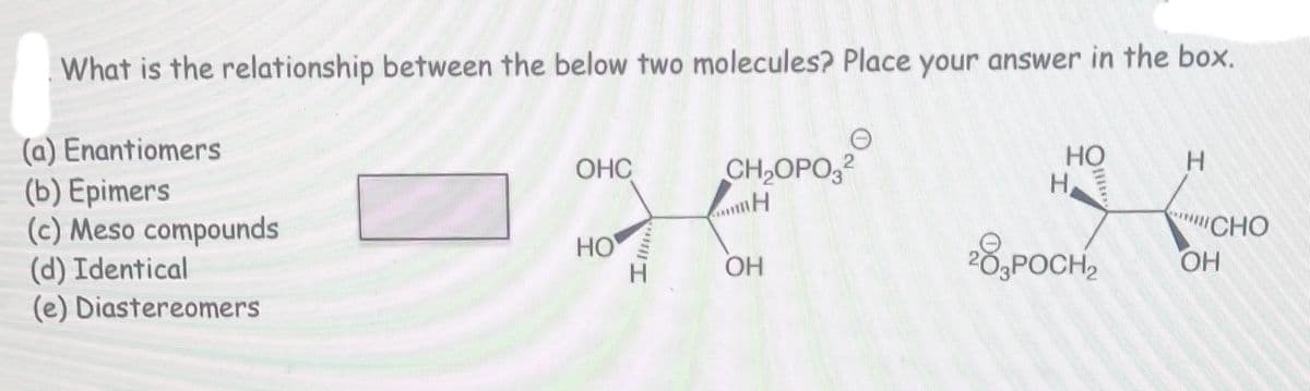 What is the relationship between the below two molecules? Place your answer in the box.
(a) Enantiomers
(b) Epimers
(c) Meso compounds
(d) Identical
(e) Diastereomers
OHC
HO
IMMA
e
CH₂OPO₂2
www H
OH
HO
H
28,POCH2
H
CHO
OH