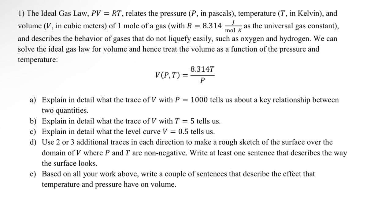 mol K
1) The Ideal Gas Law, PV = RT, relates the pressure (P, in pascals), temperature (T, in Kelvin), and
volume (V, in cubic meters) of 1 mole of a gas (with R = 8.314 as the universal gas constant),
and describes the behavior of gases that do not liquefy easily, such as oxygen and hydrogen. We can
solve the ideal gas law for volume and hence treat the volume as a function of the pressure and
temperature:
V(P,T) =
8.314T
P
1000 tells us about a key relationship between
a) Explain in detail what the trace of V with P
two quantities.
b) Explain in detail what the trace of V with T = 5 tells us.
c) Explain in detail what the level curve V = 0.5 tells us.
d) Use 2 or 3 additional traces in each direction to make a rough sketch of the surface over the
domain of V where P and T are non-negative. Write at least one sentence that describes the way
the surface looks.
e) Based on all your work above, write a couple of sentences that describe the effect that
temperature and pressure have on volume.