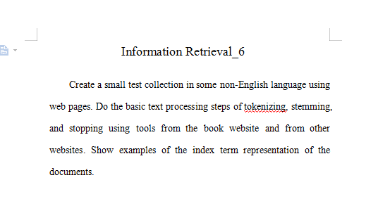 Information Retrieval_6
Create a small test collection in some non-English language using
web pages. Do the basic text processing steps of tokenizing, stemming,
and stopping using tools from the book website and from other
websites. Show examples of the index term representation of the
documents.
