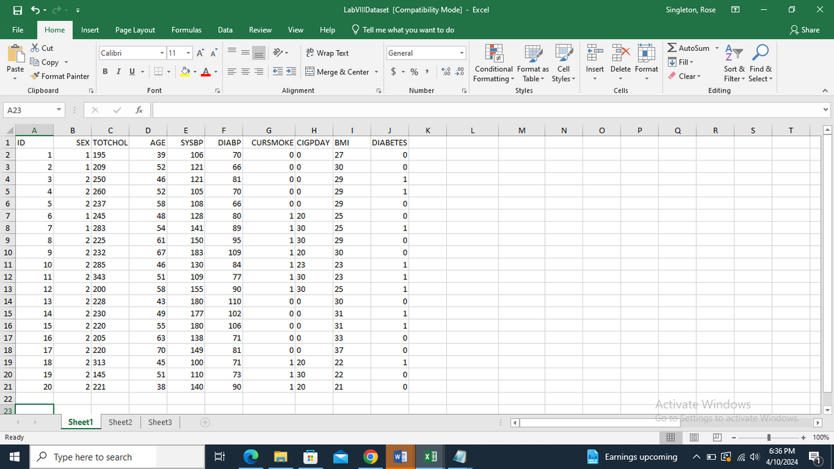 8 5-
LabVIII Dataset [Compatibility Mode] - Excel
Singleton, Rose 还
Share
Font
fx
C
D
E
F
G
H
File
Home Insert
Page Layout
Formulas Data
Review
View
Help
Tell me what you want to do
✗Cut
Σ AutoSum
Calibri
11
Α' Α'
ab Wrap Text
General
T
Copy▾
Paste
Format Painter
Clipboard
☑
A23
A
B
BIU
Merge & Center
$ - %
Conditional Format as Cell
Formatting Table Styles
Insert Delete Format
↓ Fill▾
Clear
Sort & Find &
Filter Select
Alignment
Number
Styles
Cells
Editing
J
K
L
M
N
○
P
Q
R
S
T
1 ID
SEX TOTCHOL
AGE
SYSBP
DIABP
CURSMOKE CIGPDAY BMI
DIABETES
2
1
1 195
39
106
70
00
27
0
3
2
1 209
52
121
66
00
30
0
4
3
2 250
46
121
81
00
29
1
5
4
2 260
52
105
70
00
29
1
6
5
2 237
58
108
66
00
29
0
7
6
1245
48
128
80
120
25
0
8
7
1 283
54
141
89
130
25
1
9
8
2 225
61
150
95
130
29
0
10
9
2232
67
183
109
1 20
30
0
11
10
2 285
46
130
84
123
23
1
12
11
2 343
51
109
77
130
23
1
13
12
2 200
58
155
90
1 30
25
1
14
13
2 228
43
180
110
00
30
0
15
14
2230
49
177
102
00
31
1
16
15
2 220
55
180
106
00
31
1
17
16
2 205
63
138
71
00
33
0
18
17
2 220
70
149
81
00
37
0
19
18
2 313
45
100
71
120
22
1
20
19
2 145
51
110
73
130
22
0
21
20
2 221
38
140
90
120
21
0
22
23
Ready
H
Sheet1
Sheet2
Sheet3
Type here to search
近
W
Activate Windows
Go to Settings to activate Windows.
6:36 PM
+ 100%
Earnings upcoming
后
4/10/2024